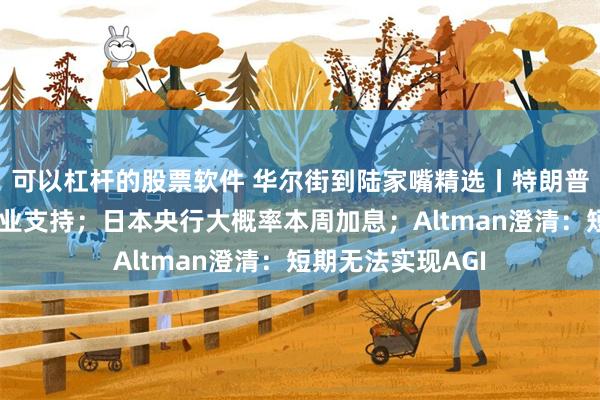 可以杠杆的股票软件 华尔街到陆家嘴精选丨特朗普取消对电动车行业支持；日本央行大概率本周加息；Altman澄清：短期无法实现AGI