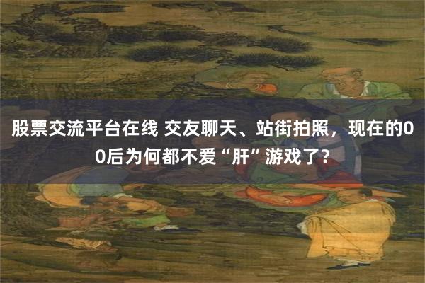 股票交流平台在线 交友聊天、站街拍照，现在的00后为何都不爱“肝”游戏了？