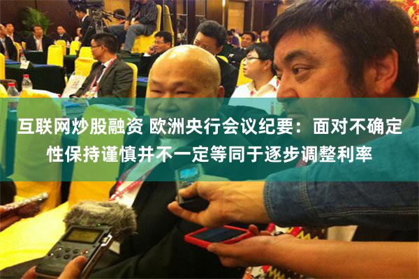 互联网炒股融资 欧洲央行会议纪要：面对不确定性保持谨慎并不一定等同于逐步调整利率