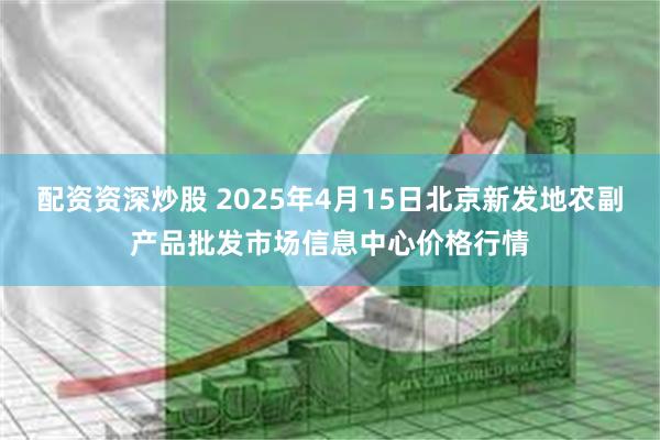 配资资深炒股 2025年4月15日北京新发地农副产品批发市场信息中心价格行情