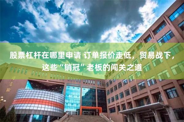 股票杠杆在哪里申请 订单报价走低，贸易战下，这些“销冠”老板的闯关之道