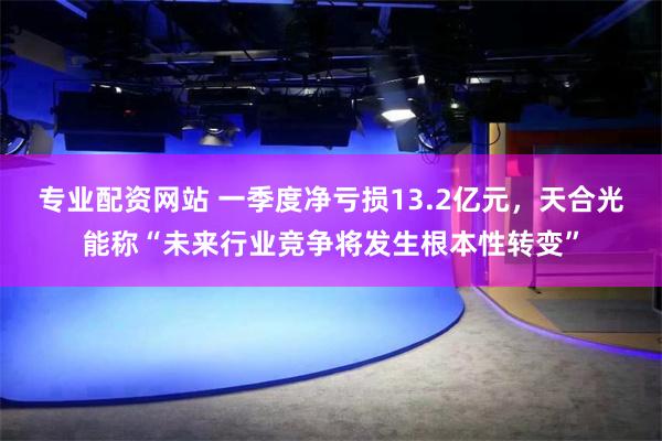 专业配资网站 一季度净亏损13.2亿元，天合光能称“未来行业竞争将发生根本性转变”