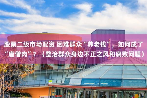 股票二级市场配资 困难群众“养老钱”，如何成了“唐僧肉”？（整治群众身边不正之风和腐败问题）