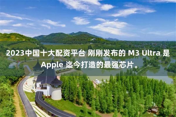 2023中国十大配资平台 刚刚发布的 M3 Ultra 是 Apple 迄今打造的最强芯片。