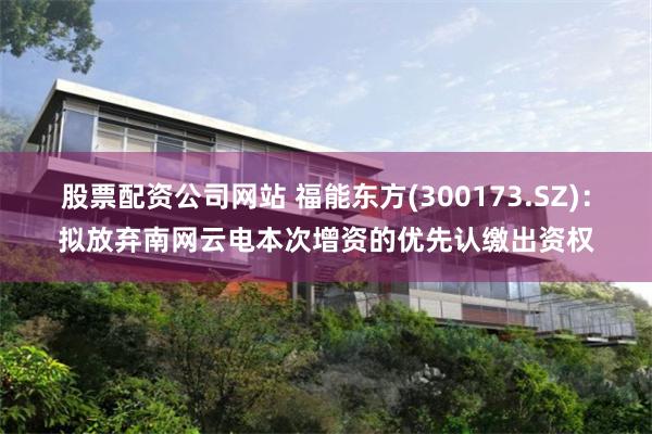 股票配资公司网站 福能东方(300173.SZ)：拟放弃南网云电本次增资的优先认缴出资权