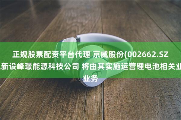 正规股票配资平台代理 京威股份(002662.SZ)拟新设峰璟能源科技公司 将由其实施运营锂电池相关业务