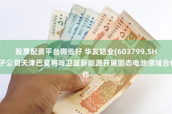 股票配资平台哪些好 华友钴业(603799.SH)子公司天津巴莫将与卫蓝新能源开展固态电池领域合作