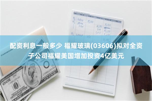 配资利息一般多少 福耀玻璃(03606)拟对全资子公司福耀美国增加投资4亿美元