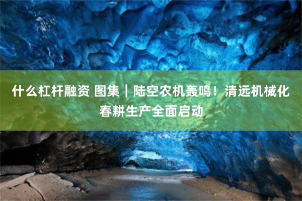 什么杠杆融资 图集｜陆空农机轰鸣！清远机械化春耕生产全面启动