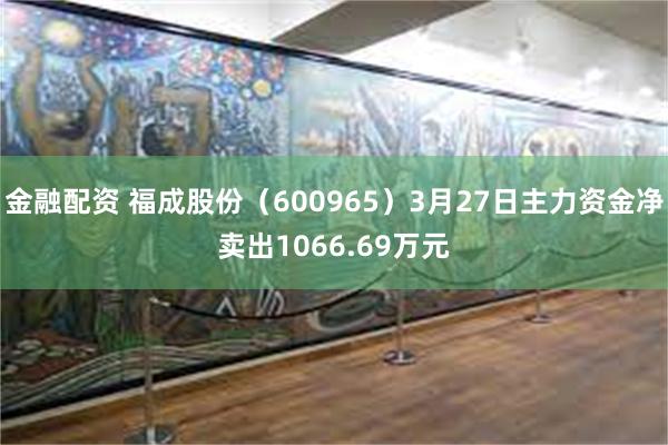 金融配资 福成股份（600965）3月27日主力资金净卖出1066.69万元