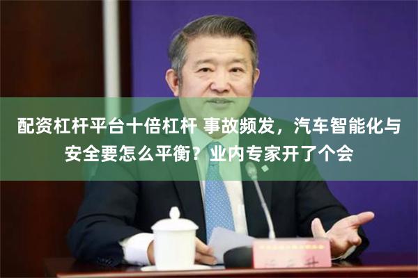 配资杠杆平台十倍杠杆 事故频发，汽车智能化与安全要怎么平衡？业内专家开了个会