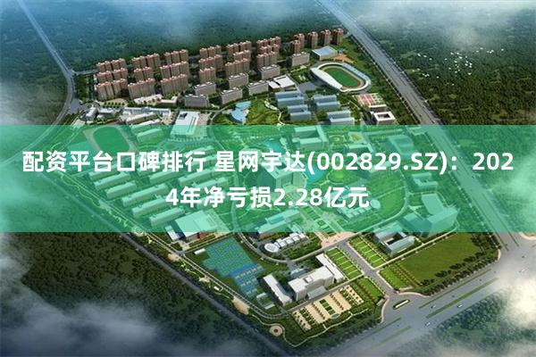 配资平台口碑排行 星网宇达(002829.SZ)：2024年净亏损2.28亿元