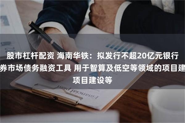 股市杠杆配资 海南华铁：拟发行不超20亿元银行间债券市场债务融资工具 用于智算及低空等领域的项目建设等