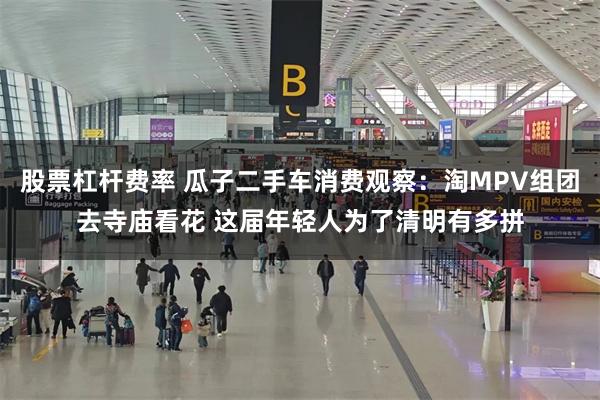 股票杠杆费率 瓜子二手车消费观察：淘MPV组团去寺庙看花 这届年轻人为了清明有多拼