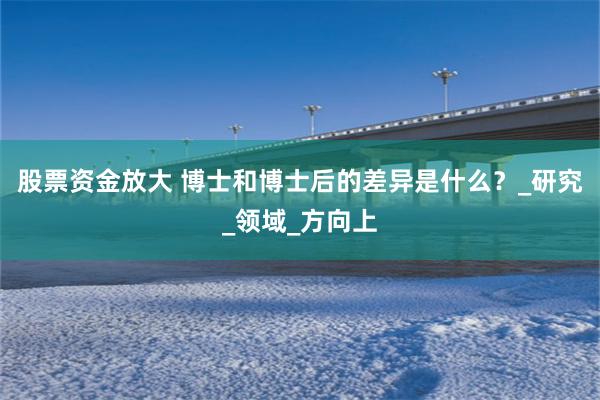 股票资金放大 博士和博士后的差异是什么？_研究_领域_方向上