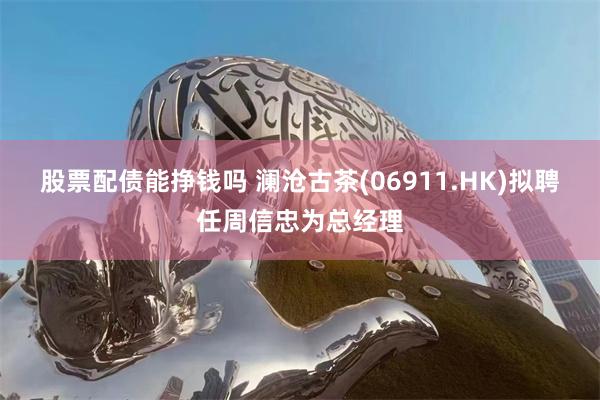 股票配债能挣钱吗 澜沧古茶(06911.HK)拟聘任周信忠为总经理