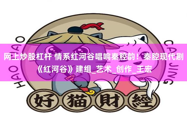网上炒股杠杆 情系红河谷唱响秦腔韵！秦腔现代剧《红河谷》建组_艺术_创作_王宏