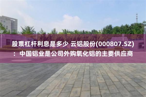 股票杠杆利息是多少 云铝股份(000807.SZ)：中国铝业是公司外购氧化铝的主要供应商