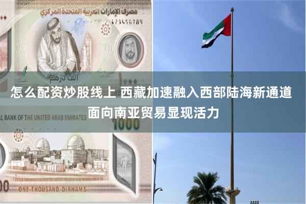 怎么配资炒股线上 西藏加速融入西部陆海新通道 面向南亚贸易显现活力