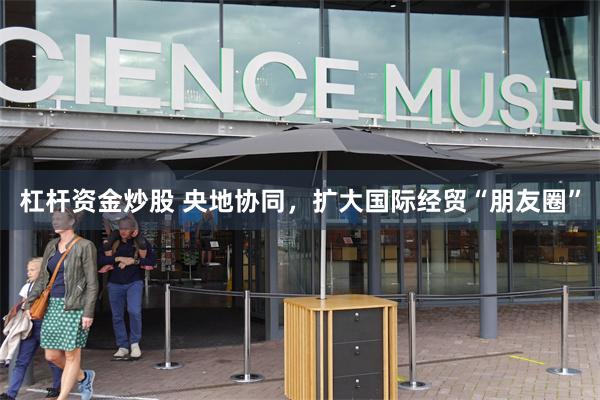 杠杆资金炒股 央地协同，扩大国际经贸“朋友圈”