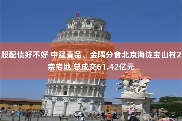 股配债好不好 中建壹品、金隅分食北京海淀宝山村2宗宅地 总成交61.42亿元