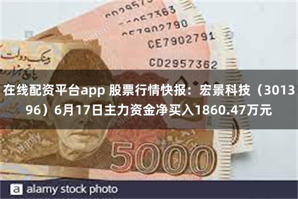 在线配资平台app 股票行情快报：宏景科技（301396）6月17日主力资金净买入1860.47万元