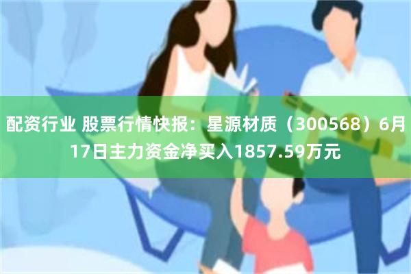 配资行业 股票行情快报：星源材质（300568）6月17日主力资金净买入1857.59万元