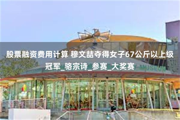 股票融资费用计算 穆文喆夺得女子67公斤以上级冠军_骆宗诗_参赛_大奖赛