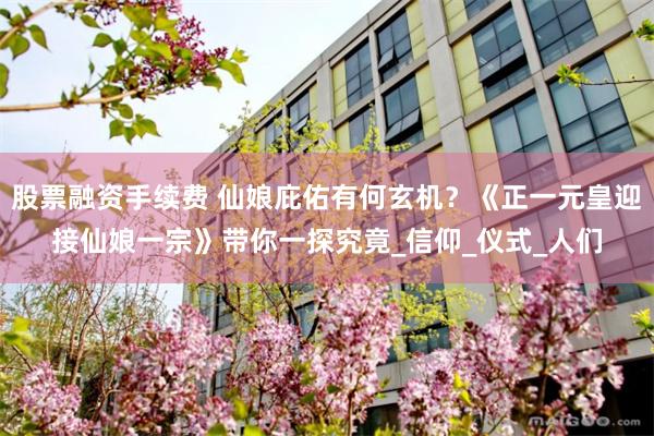 股票融资手续费 仙娘庇佑有何玄机？《正一元皇迎接仙娘一宗》带你一探究竟_信仰_仪式_人们