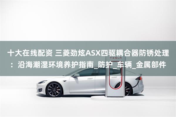 十大在线配资 三菱劲炫ASX四驱耦合器防锈处理：沿海潮湿环境养护指南_防护_车辆_金属部件