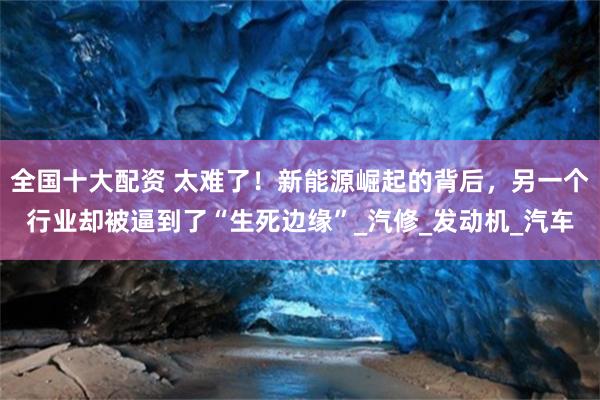全国十大配资 太难了！新能源崛起的背后，另一个行业却被逼到了“生死边缘”_汽修_发动机_汽车