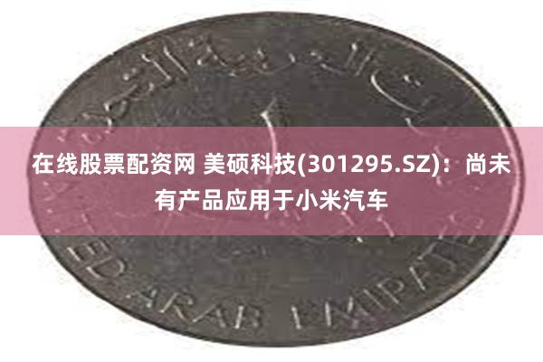 在线股票配资网 美硕科技(301295.SZ)：尚未有产品应用于小米汽车