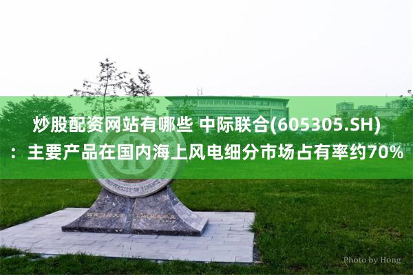 炒股配资网站有哪些 中际联合(605305.SH)：主要产品在国内海上风电细分市场占有率约70%